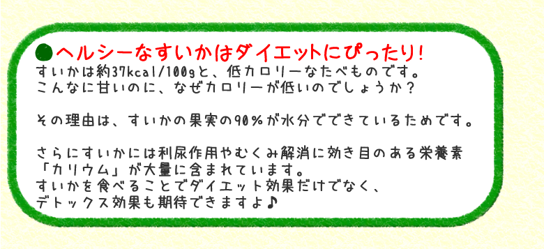 ◆ヘルシーなすいかはダイエットにぴったり！すいかは約37kcal/100gと、低カロリーなたべものです。こんなに甘いのに、なぜカロリーが低いのでしょうか？その理由は、すいかの果実の90％が水分でできているためです。さらにすいかには利尿作用やむくみ解消に効き目のある栄養素「カリウム」が大量に含まれています。すいかを食べることでダイエット効果だけでなく、デトックス効果も期待できますよ♪