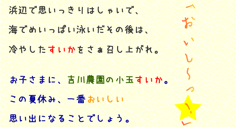 浜辺で思いっきりはしゃいで、海でめいっぱい泳いだその後は、冷やしたすいかをさぁ召し上がれ。お子さまに、吉川農園の小玉すいか。この夏休み、一番おいしい思い出になることでしょう。